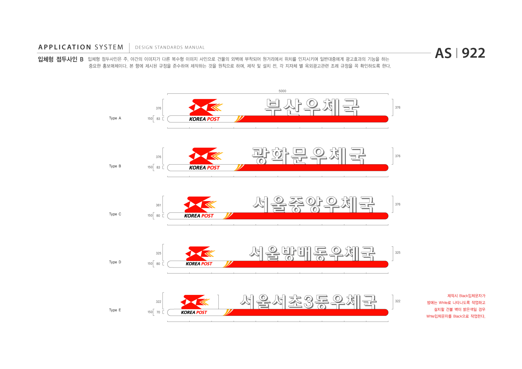 APPLICATION SYSTEM 입체형 점두사인 B  DESIGN STANDARDS MANUAL  입체형 점두사인은 주, 야간의 이미지가 다른 복수형 이미지 사인으로 건물의 외벽에 부착되어 원거리에서 위치를 인지시키며 일반대중에게 광고효과의 기능을 하는 중요한 홍보매체이다. 본 항에 제시된 규정을 준수하여 제작하는 것을 원칙으로 하며, 제작 및 설치 전, 각 지자체 별 옥외광고관련 조례 규정을 꼭 확인하도록 한다.  AS I 922  5000  376  376  Type A  150  83  376  376  Type B  150  83  361  376  Type C  150  80  325  325  Type D  150  80  제작시 Black입체문자가 322 322  밤에는 White로 나타나도록 작업하고 설치할 건불 벽이 밝은색일 경우 Whte입체문자를 Black으로 작업한다.  Type E  150  70